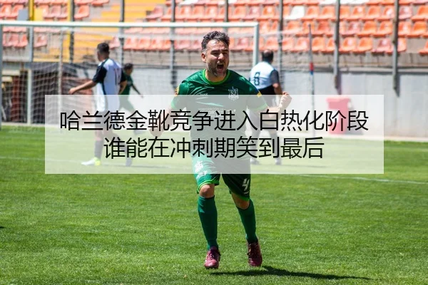 哈兰德金靴竞争进入白热化阶段 谁能在冲刺期笑到最后
